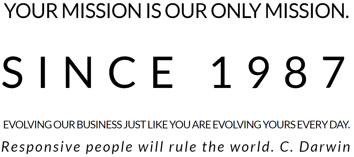 YOUR MISSION IS OUR ONLY MISSION. SINCE 1987 EVOLVING OUR BUSINESS JUST LIKE YOU ARE EVOLVING YOURS EVERY DAY. Responsive people will rule the world. C. Darwin